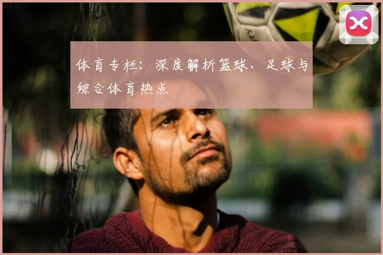 体育专栏：深度解析篮球、足球与综合体育热点