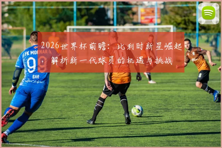 2026世界杯前瞻:比利时新星崛起,解析新一代球员的机遇与挑战