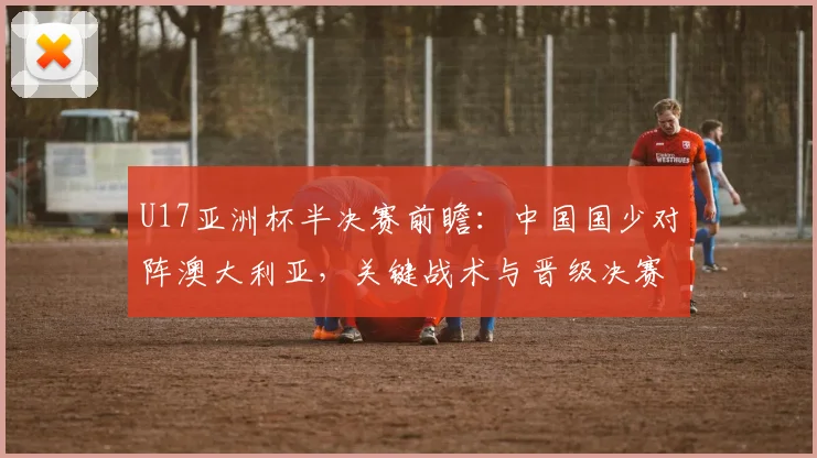 U17亚洲杯半决赛前瞻：中国国少对阵澳大利亚，关键战术与晋级决赛形势深度解析