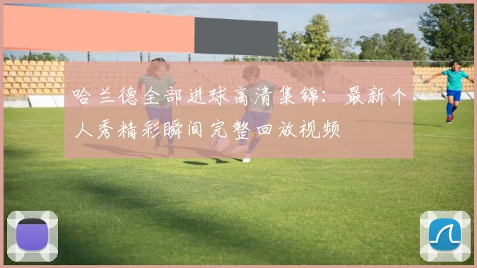 哈兰德全部进球高清集锦:最新个人秀精彩瞬间完整回放视频