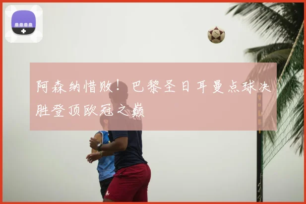 阿森纳惜败！巴黎圣日耳曼点球决胜登顶欧冠之巅