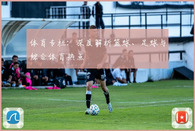 体育专栏：深度解析篮球、足球与综合体育热点