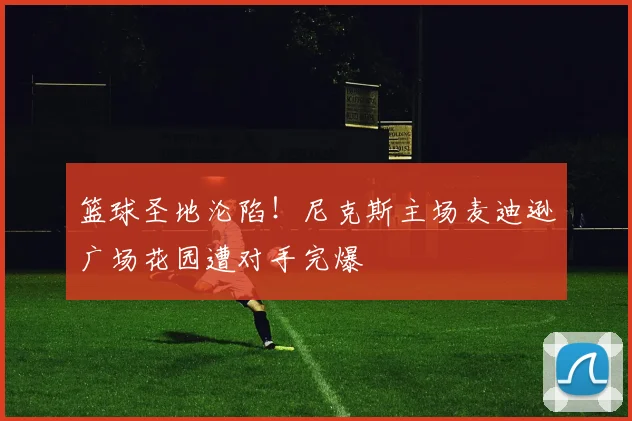 篮球圣地沦陷!尼克斯主场麦迪逊广场花园遭对手完爆