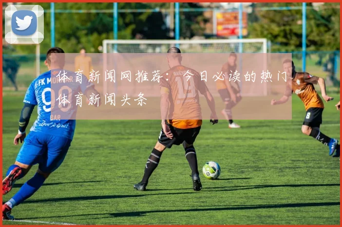 体育新闻网推荐:今日必读的热门体育新闻头条
